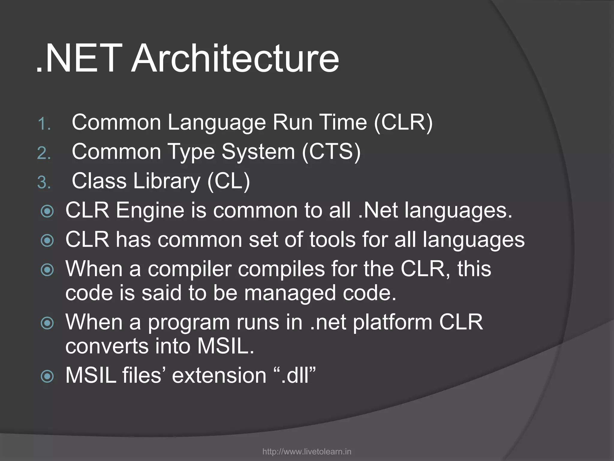 .NET ArchitectureCommon Language Run Time (CLR)Common Type System (CTS)Class Library (CL)CLR Engine is common to all .Net languages.CLR has common set of tools for all languagesWhen a compiler compiles for the CLR, this code is said to be managed code.When a program runs in .net platform CLR converts into MSIL.MSIL files’ extension “.dll”http://www.livetolearn.in