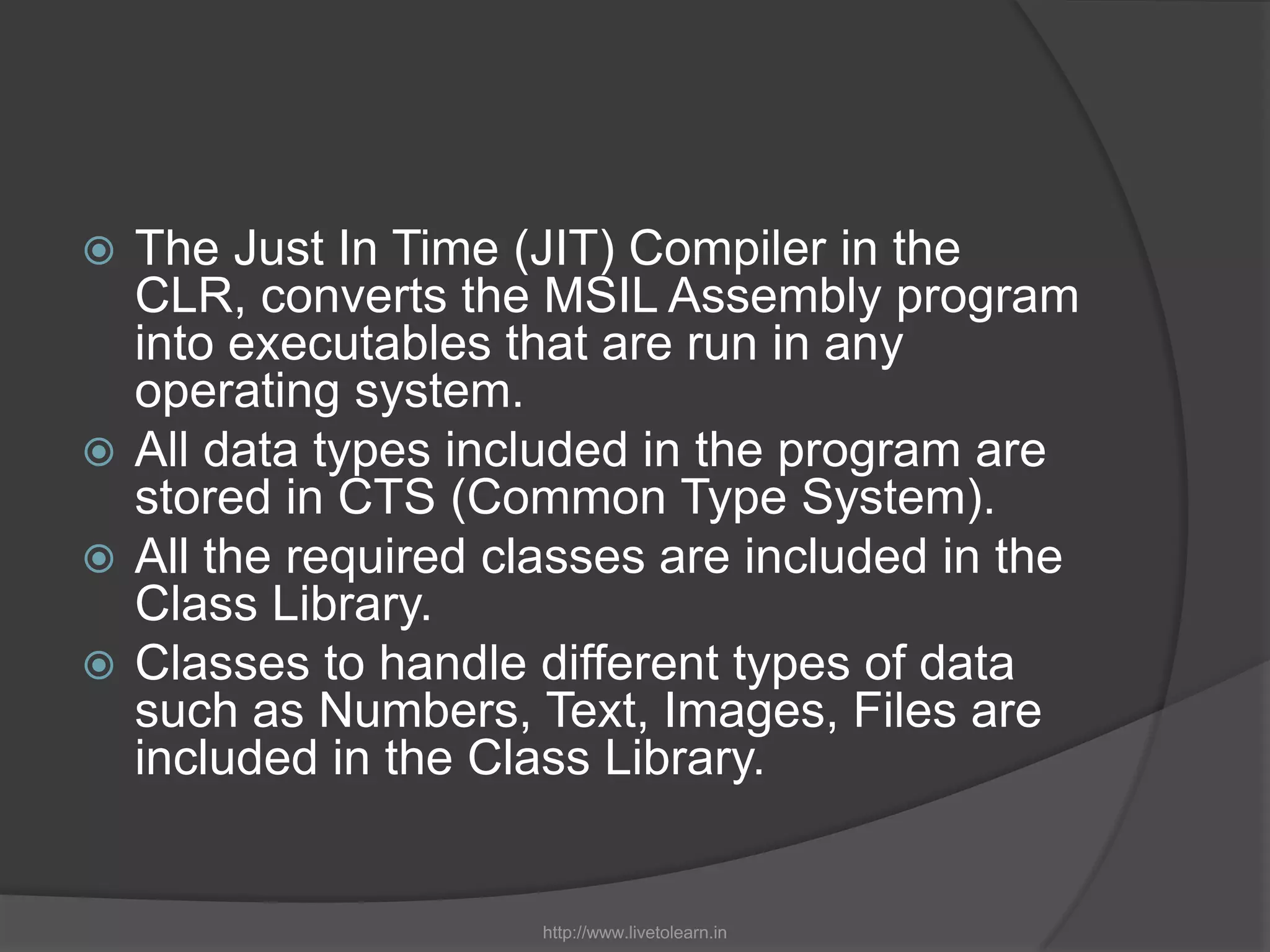 The Just In Time (JIT) Compiler in the CLR, converts the MSIL Assembly program into executables that are run in any operating system.All data types included in the program are stored in CTS (Common Type System).All the required classes are included in the Class Library. Classes to handle different types of data such as Numbers, Text, Images, Files are included in the Class Library.http://www.livetolearn.in