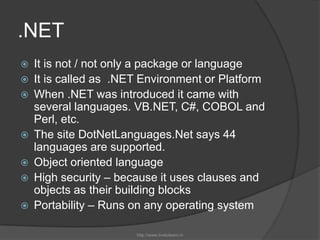 .NETIt is not / not only a package or languageIt is called as  .NET Environment or PlatformWhen .NET was introduced it came with several languages. VB.NET, C#, COBOL and Perl, etc. The site DotNetLanguages.Net says 44 languages are supported. Object oriented languageHigh security – because it uses clauses and objects as their building blocksPortability – Runs on any operating systemhttp://www.livetolearn.in