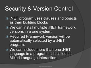 Security & Version Control.NET program uses clauses and objects as their building blocksWe can install multiple .NET framework versions in a one system.Required Framework version will be automatically selected by a .NET program.We can include more than one .NET language in a program. It is called as Mixed Language Interaction.http://www.livetolearn.in