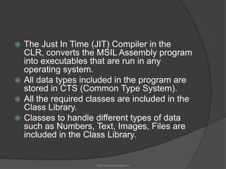 The Just In Time (JIT) Compiler in the CLR, converts the MSIL Assembly program into executables that are run in any operating system.All data types included in the program are stored in CTS (Common Type System).All the required classes are included in the Class Library. Classes to handle different types of data such as Numbers, Text, Images, Files are included in the Class Library.http://www.livetolearn.in