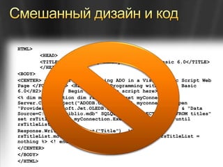 Смешанный дизайн и кодHTML> <HEAD> <TITLE>Database Programming with Visual Basic 6.0</TITLE> </HEAD> <BODY> <CENTER> <H1><FONT size=4> Using ADO in a Visual Basic Script Web Page </FONT></H1> <H2>Database Programming with Visual Basic 6.0</H2> <HR> <! Begin server side script here> <% dim myconnection dim rsTitleList set myConnection = Server.CreateObject("ADODB.Connection") myconnection.open "Provider=Microsoft.Jet.OLEDB.3.51;" _                 & "Data Source=C:\begdb\biblio.mdb" SQLQuery = "SELECT title FROM titles" set rsTitleList =  myConnection.Execute(SQLQuery) do until rsTitleList.eof Response.WritersTitleList("Title")  %> <BR> <% rsTitleList.movenext loop rsTitleList.close set rsTitleList = nothing %> <! end server side script> <HR> </CENTER> </BODY> </HTML>