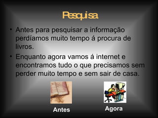 Pesquisa Antes para pesquisar a informação perdíamos muito tempo á procura de livros. Enquanto agora vamos á internet e encontramos tudo o que precisamos sem perder muito tempo e sem sair de casa. Antes Agora 