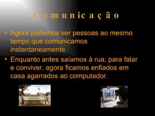 Comunicação Agora podemos ver pessoas ao mesmo tempo que comunicamos instantaneamente. Enquanto antes saíamos à rua, para falar e conviver, agora ficamos enfiados em casa agarrados ao computador.  