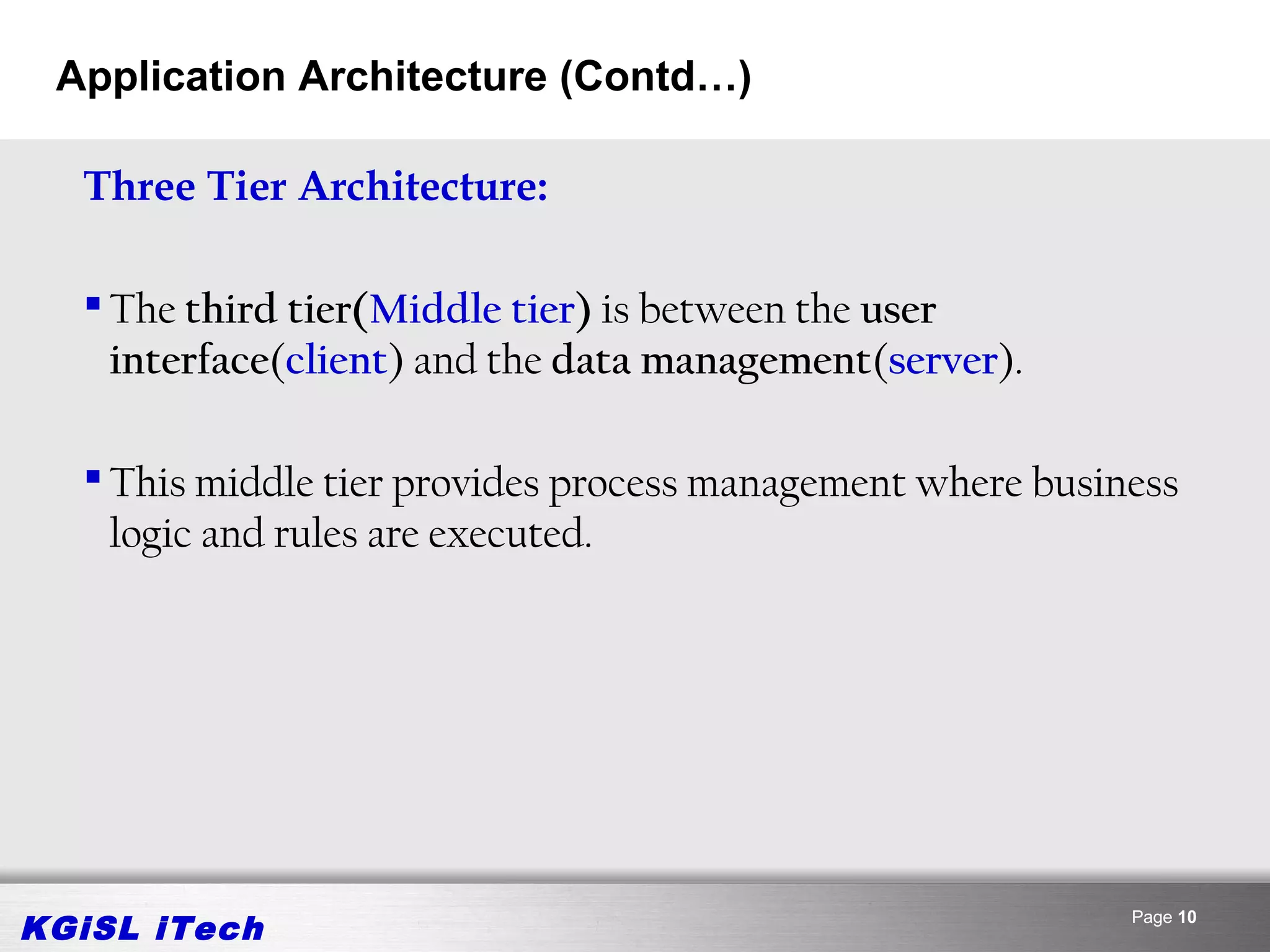 Application Architecture (Contd…)

  Three Tier Architecture:

   The third tier(Middle tier) is between the user
    interface(client) and the data management(server).

   This middle tier provides process management where business
    logic and rules are executed.




KGiSL iTech                                                 Page 10
 