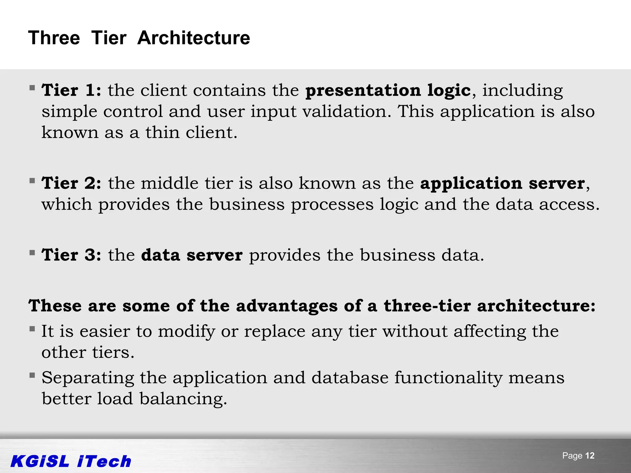 Three Tier Architecture

  Tier 1: the client contains the presentation logic, including
   simple control and user input validation. This application is also
   known as a thin client.

  Tier 2: the middle tier is also known as the application server,
   which provides the business processes logic and the data access.

  Tier 3: the data server provides the business data.


 These are some of the advantages of a three-tier architecture:
  It is easier to modify or replace any tier without affecting the
   other tiers.
  Separating the application and database functionality means
   better load balancing.


KGiSL iTech                                                      Page 12
 