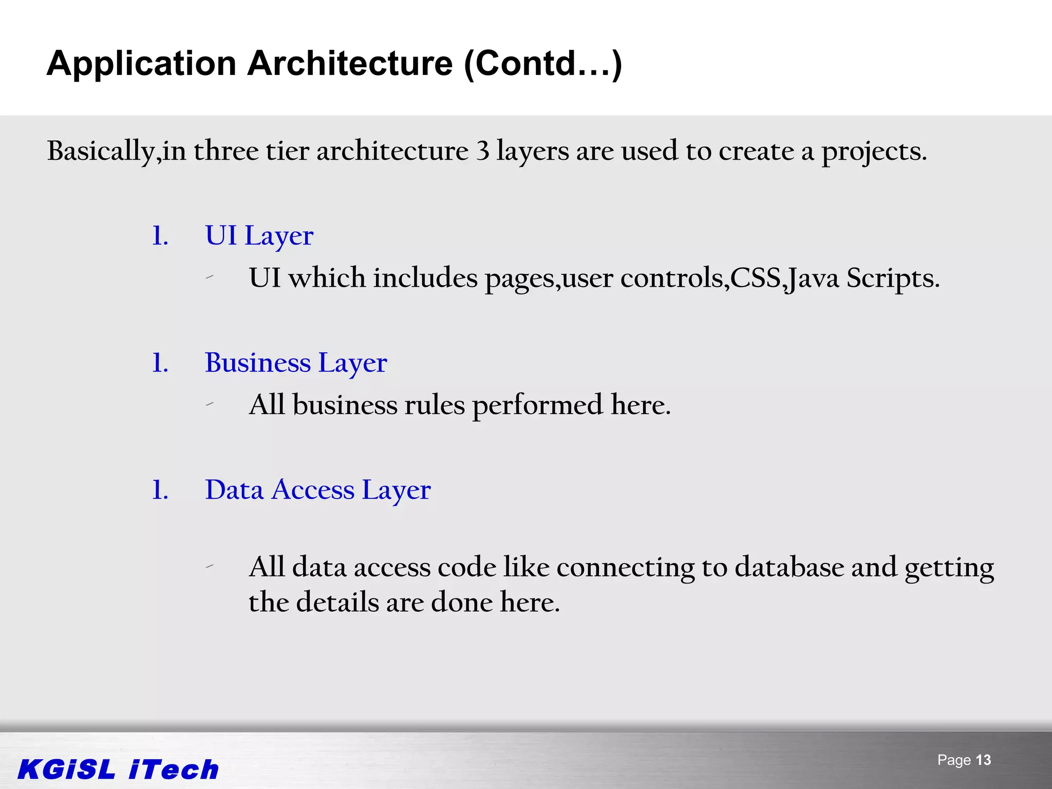 Application Architecture (Contd…)

 Basically,in three tier architecture 3 layers are used to create a projects.

          1.   UI Layer
               - UI which includes pages,user controls,CSS,Java Scripts.

          1.   Business Layer
               - All business rules performed here.

          1.   Data Access Layer

               -   All data access code like connecting to database and getting
                   the details are done here.




KGiSL iTech                                                                     Page 13
 