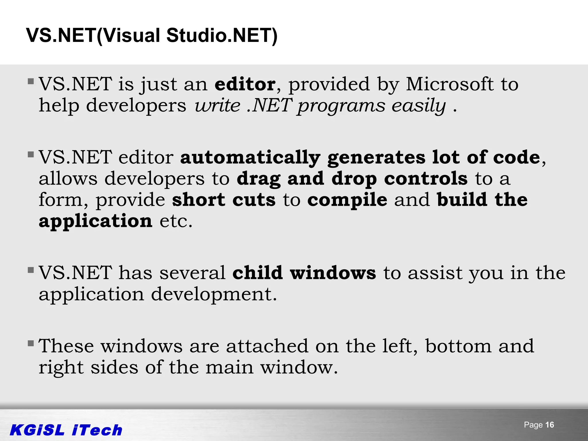 VS.NET(Visual Studio.NET)

  VS.NET is just an editor, provided by Microsoft to
   help developers write .NET programs easily .

  VS.NET editor automatically generates lot of code,
   allows developers to drag and drop controls to a
   form, provide short cuts to compile and build the
   application etc.

  VS.NET has several child windows to assist you in the
   application development.

  These windows are attached on the left, bottom and
   right sides of the main window.


KGiSL iTech                                             Page 16
 