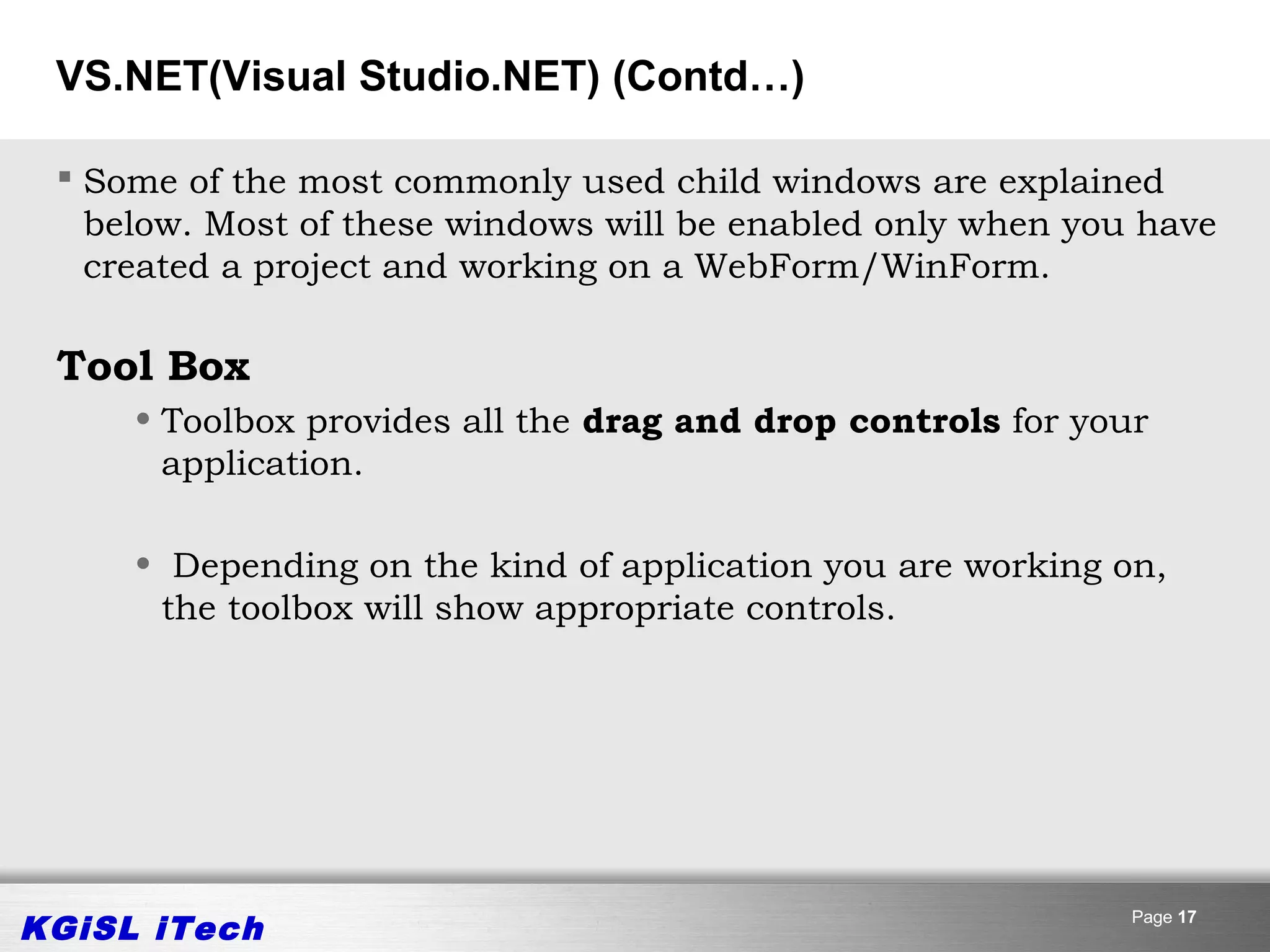 VS.NET(Visual Studio.NET) (Contd…)

  Some of the most commonly used child windows are explained
   below. Most of these windows will be enabled only when you have
   created a project and working on a WebForm/WinForm.

 Tool Box
     • Toolbox provides all the drag and drop controls for your
       application.

     • Depending on the kind of application you are working on,
      the toolbox will show appropriate controls.




KGiSL iTech                                                   Page 17
 