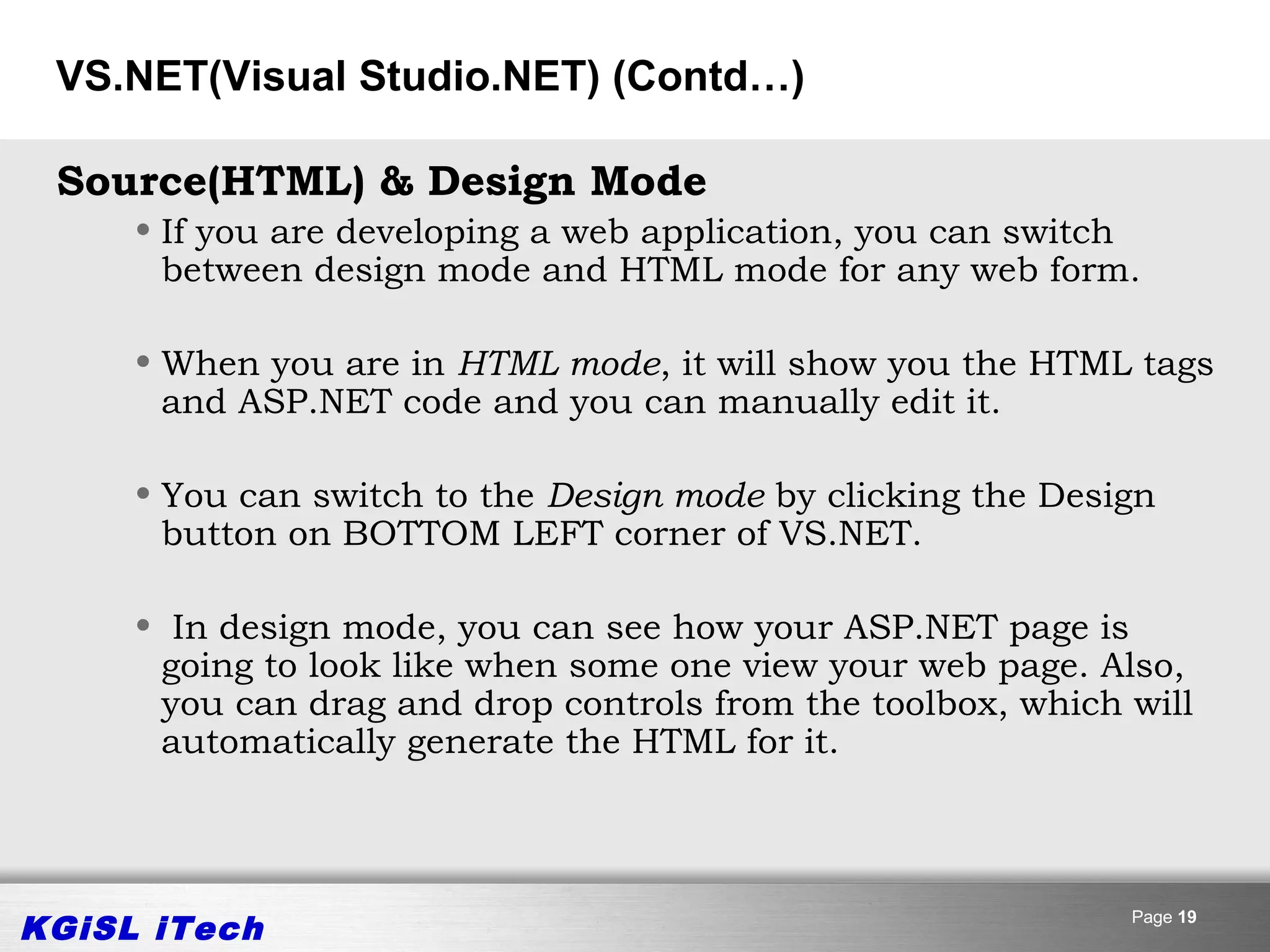 VS.NET(Visual Studio.NET) (Contd…)

 Source(HTML) & Design Mode
     • If you are developing a web application, you can switch
       between design mode and HTML mode for any web form.

     • When you are in HTML mode, it will show you the HTML tags
       and ASP.NET code and you can manually edit it.

     • You can switch to the Design mode by clicking the Design
       button on BOTTOM LEFT corner of VS.NET.

     • In design mode, you can see how your ASP.NET page is
      going to look like when some one view your web page. Also,
      you can drag and drop controls from the toolbox, which will
      automatically generate the HTML for it.




KGiSL iTech                                                  Page 19
 