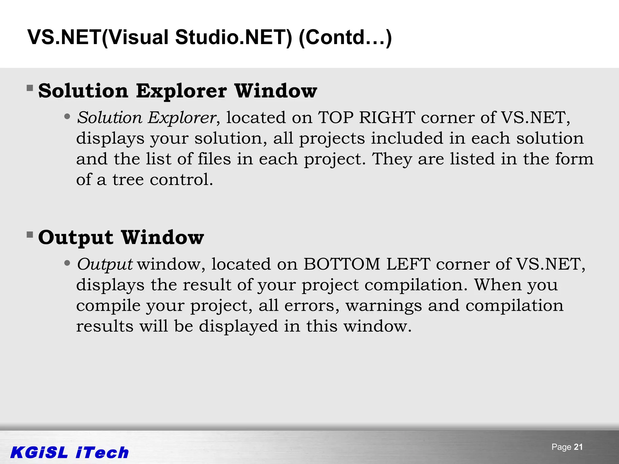 VS.NET(Visual Studio.NET) (Contd…)

  Solution Explorer Window
     • Solution Explorer, located on TOP RIGHT corner of VS.NET,
       displays your solution, all projects included in each solution
       and the list of files in each project. They are listed in the form
       of a tree control.


  Output Window
     • Output window, located on BOTTOM LEFT corner of VS.NET,
       displays the result of your project compilation. When you
       compile your project, all errors, warnings and compilation
       results will be displayed in this window.




KGiSL iTech                                                        Page 21
 