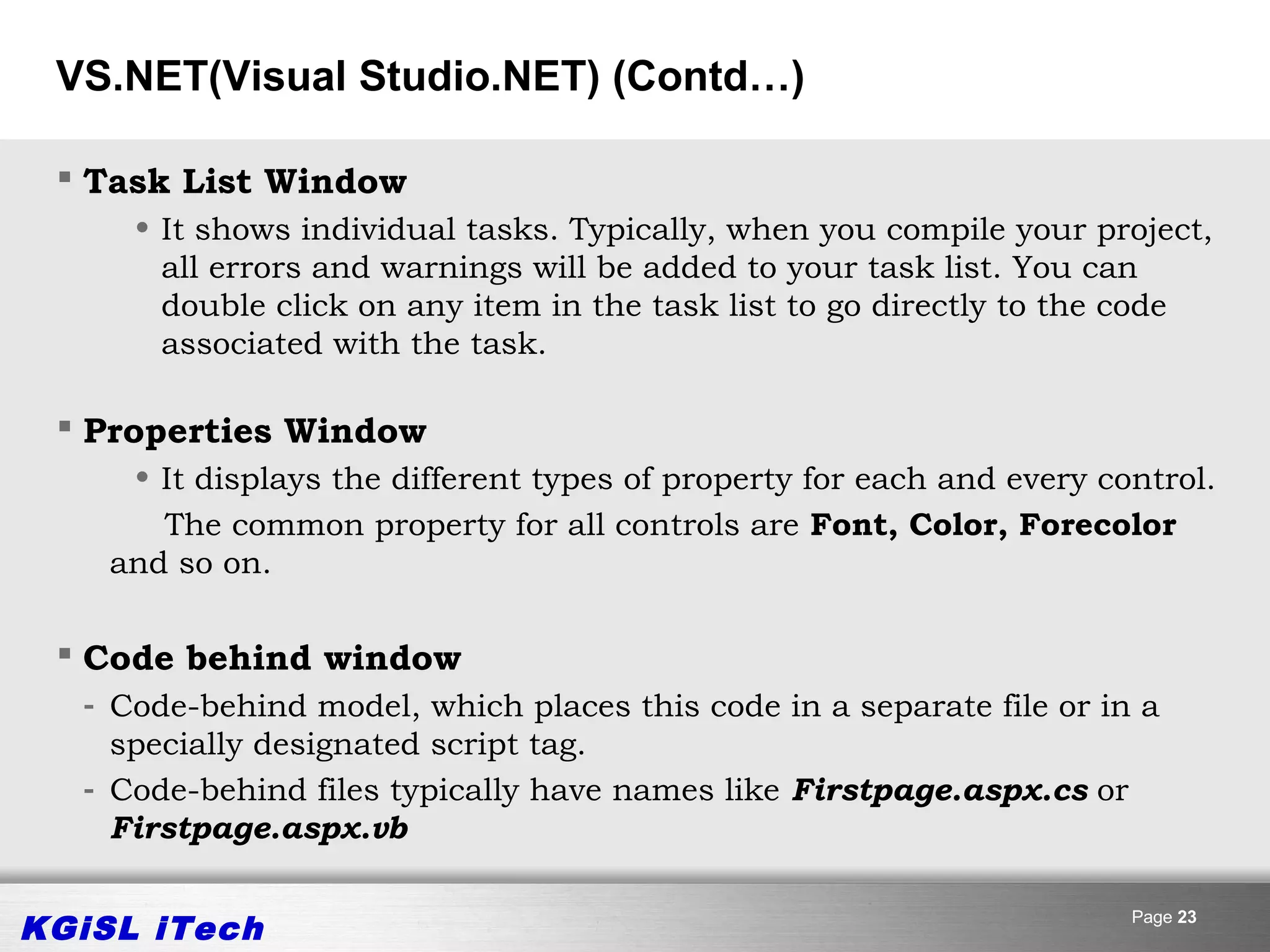 VS.NET(Visual Studio.NET) (Contd…)

  Task List Window
     • It shows individual tasks. Typically, when you compile your project,
       all errors and warnings will be added to your task list. You can
       double click on any item in the task list to go directly to the code
       associated with the task.

  Properties Window
     • It displays the different types of property for each and every control.
       The common property for all controls are Font, Color, Forecolor
    and so on.

  Code behind window
  - Code-behind model, which places this code in a separate file or in a
    specially designated script tag.
  - Code-behind files typically have names like Firstpage.aspx.cs or
    Firstpage.aspx.vb


KGiSL iTech                                                             Page 23
 