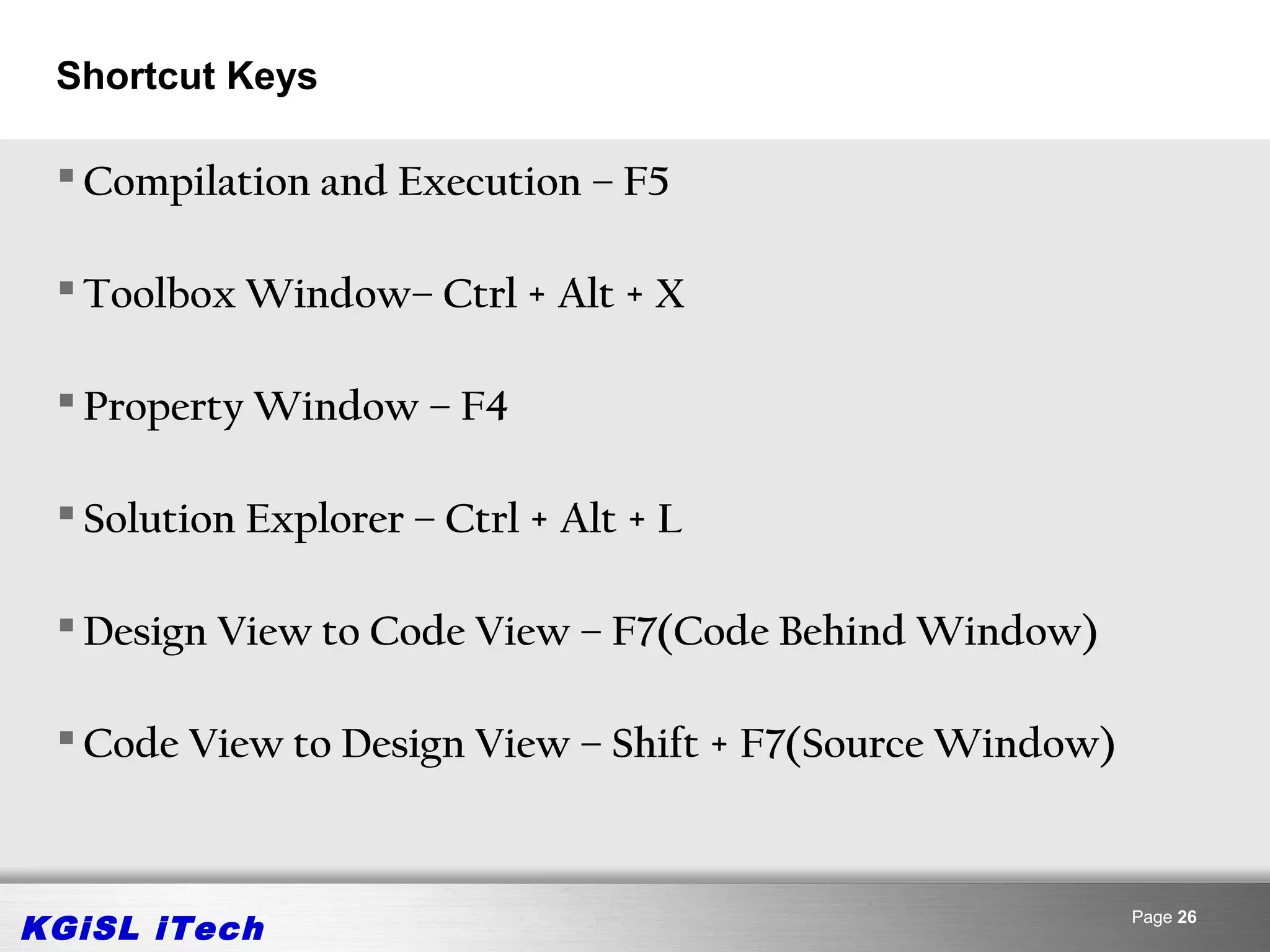 Shortcut Keys

  Compilation and Execution – F5

  Toolbox Window– Ctrl + Alt + X

  Property Window – F4

  Solution Explorer – Ctrl + Alt + L

  Design View to Code View – F7(Code Behind Window)

  Code View to Design View – Shift + F7(Source Window)



KGiSL iTech                                               Page 26
 