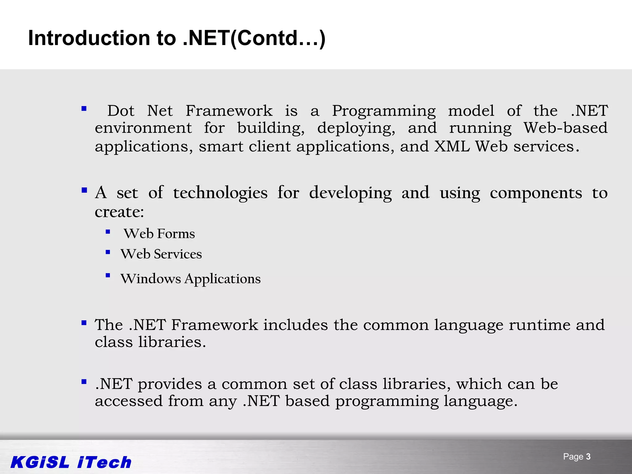 Introduction to .NET(Contd…)


          Dot Net Framework is a Programming model of the .NET
          environment for building, deploying, and running Web-based
          applications, smart client applications, and XML Web services . 

       A set of technologies for developing and using components to
        create:
            Web Forms
            Web Services
            Windows Applications


       The .NET Framework includes the common language runtime and
        class libraries.

       .NET provides a common set of class libraries, which can be
        accessed from any .NET based programming language.


KGiSL iTech                                                           Page 3
 