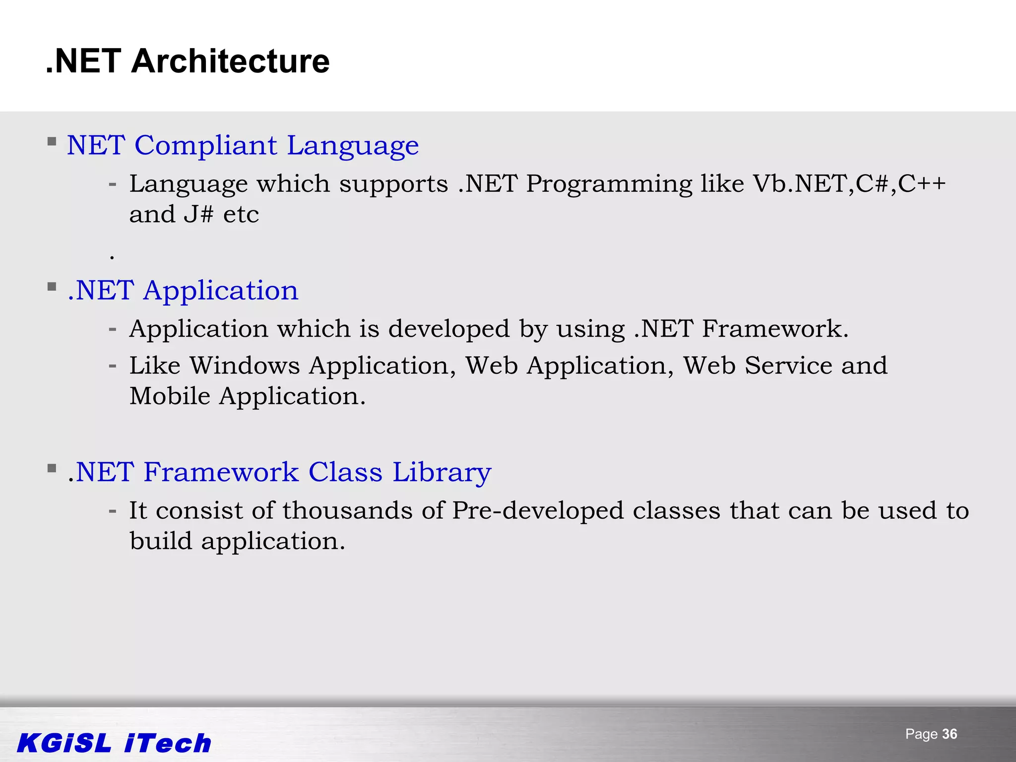 .NET Architecture

  NET Compliant Language
     - Language which supports .NET Programming like Vb.NET,C#,C++
       and J# etc
     .
  .NET Application
     - Application which is developed by using .NET Framework.
     - Like Windows Application, Web Application, Web Service and
       Mobile Application.

  .NET Framework Class Library
     - It consist of thousands of Pre-developed classes that can be used to
       build application.




KGiSL iTech                                                          Page 36
 