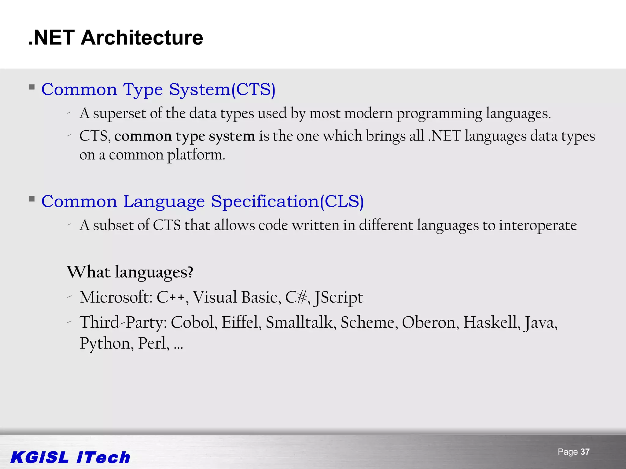 .NET Architecture

  Common Type System(CTS)
     - A superset of the data types used by most modern programming languages.
     - CTS, common type system is the one which brings all .NET languages data types
       on a common platform.

  Common Language Specification(CLS)
     - A subset of CTS that allows code written in different languages to interoperate


     What languages?
     - Microsoft: C++, Visual Basic, C#, JScript
     - Third-Party: Cobol, Eiffel, Smalltalk, Scheme, Oberon, Haskell, Java,
       Python, Perl, …




KGiSL iTech                                                                       Page 37
 