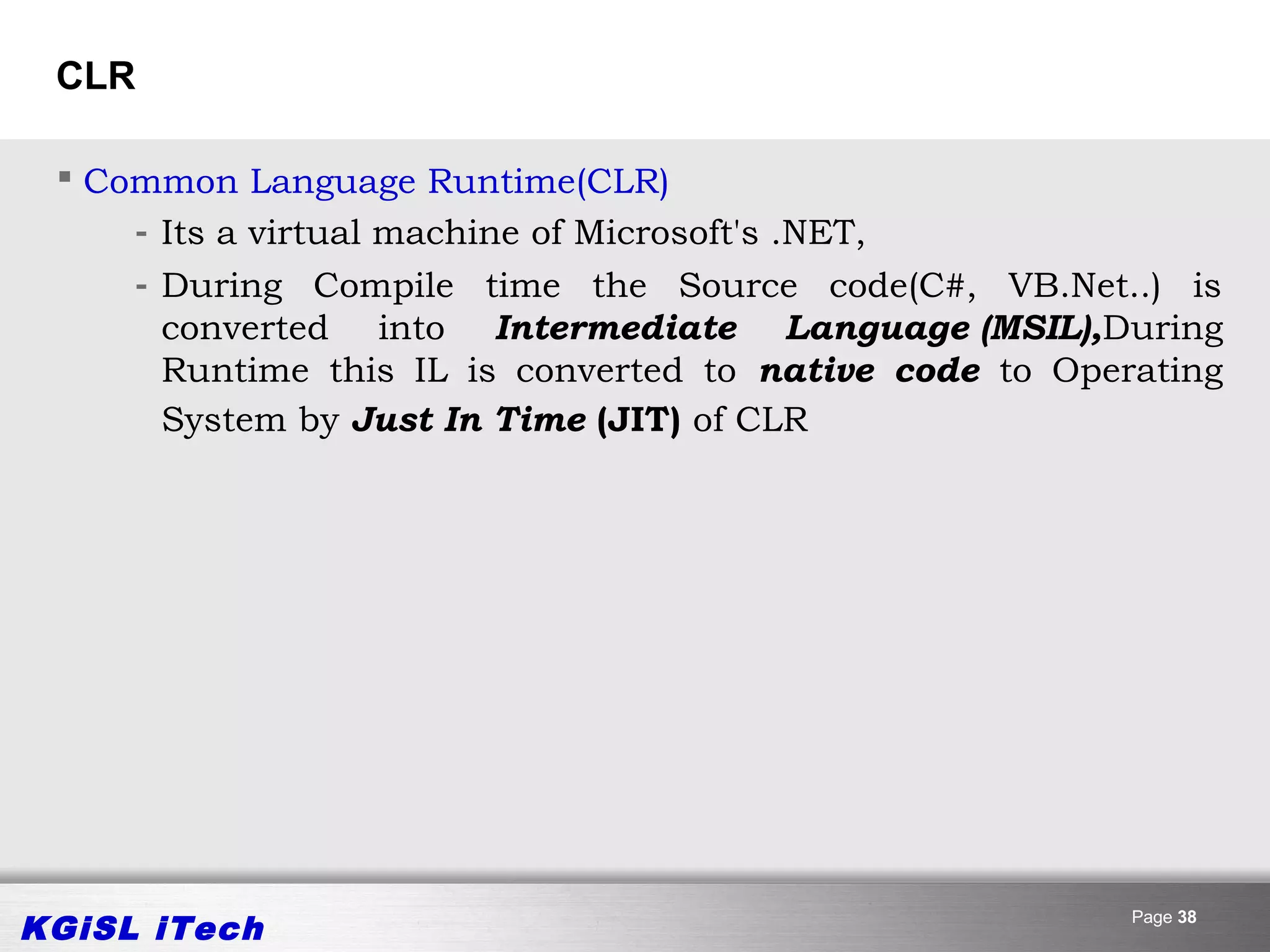 CLR

  Common Language Runtime(CLR)
     - Its a virtual machine of Microsoft's .NET,
     - During Compile time the Source code(C#, VB.Net..) is
       converted into Intermediate Language (MSIL),During
       Runtime this IL is converted to native code to Operating
       System by Just In Time (JIT) of CLR




KGiSL iTech                                               Page 38
 