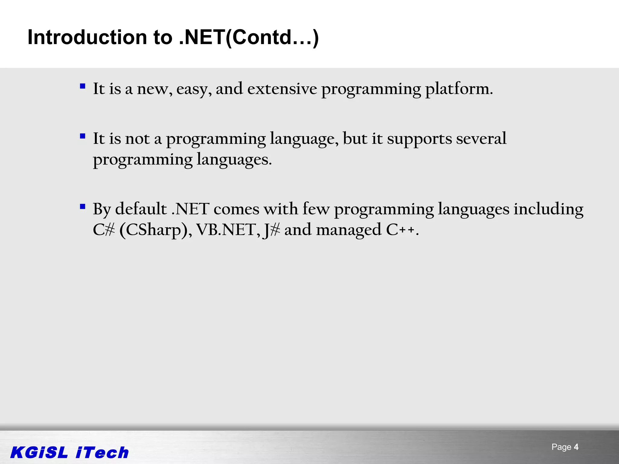 Introduction to .NET(Contd…)

       It is a new, easy, and extensive programming platform.

       It is not a programming language, but it supports several
        programming languages.

       By default .NET comes with few programming languages including
        C# (CSharp), VB.NET, J# and managed C++.




KGiSL iTech                                                         Page 4
 