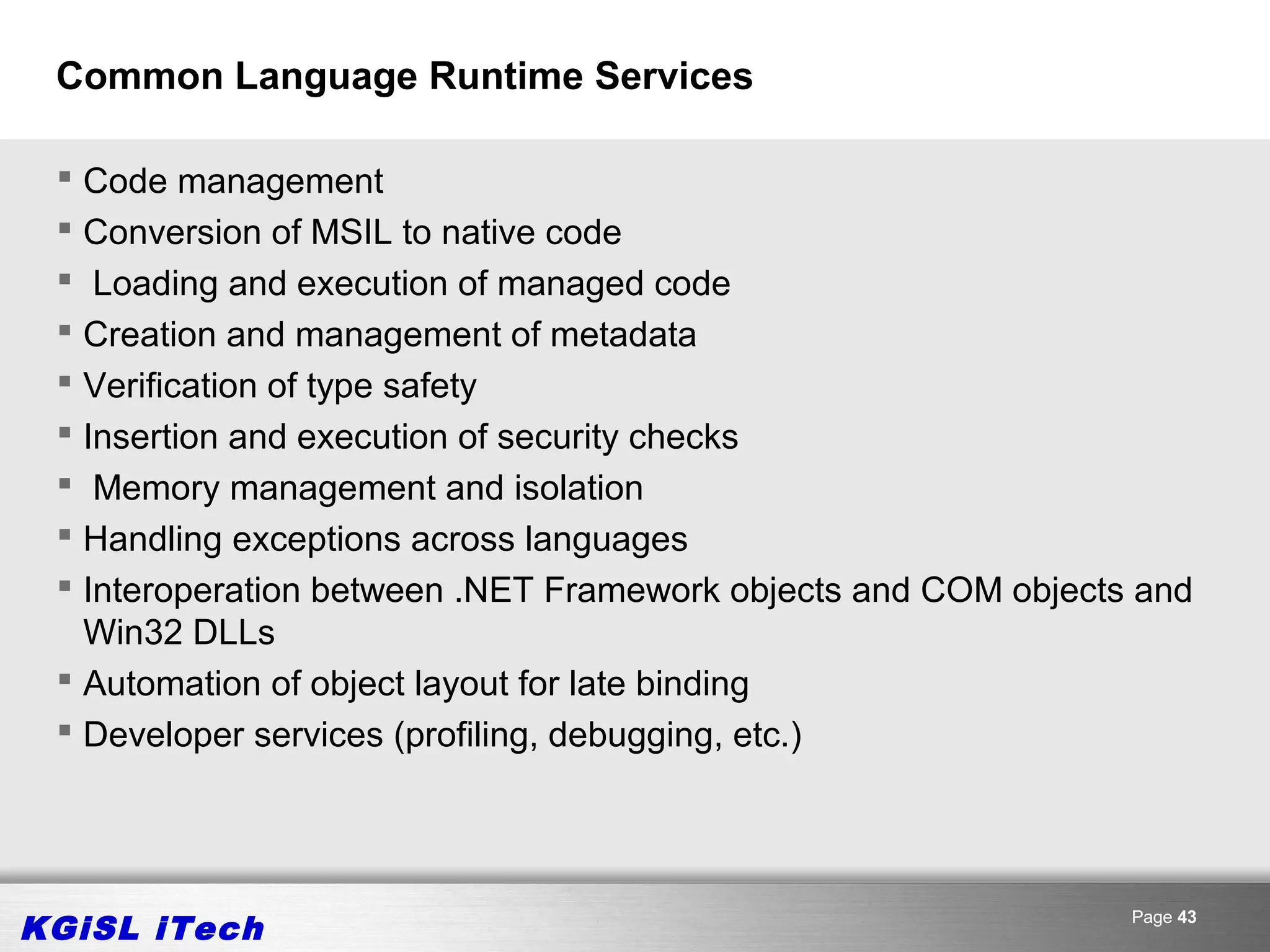 Common Language Runtime Services

  Code management
  Conversion of MSIL to native code
  Loading and execution of managed code
  Creation and management of metadata
  Verification of type safety
  Insertion and execution of security checks
  Memory management and isolation
  Handling exceptions across languages
  Interoperation between .NET Framework objects and COM objects and
   Win32 DLLs
  Automation of object layout for late binding
  Developer services (profiling, debugging, etc.)




KGiSL iTech                                                     Page 43
 