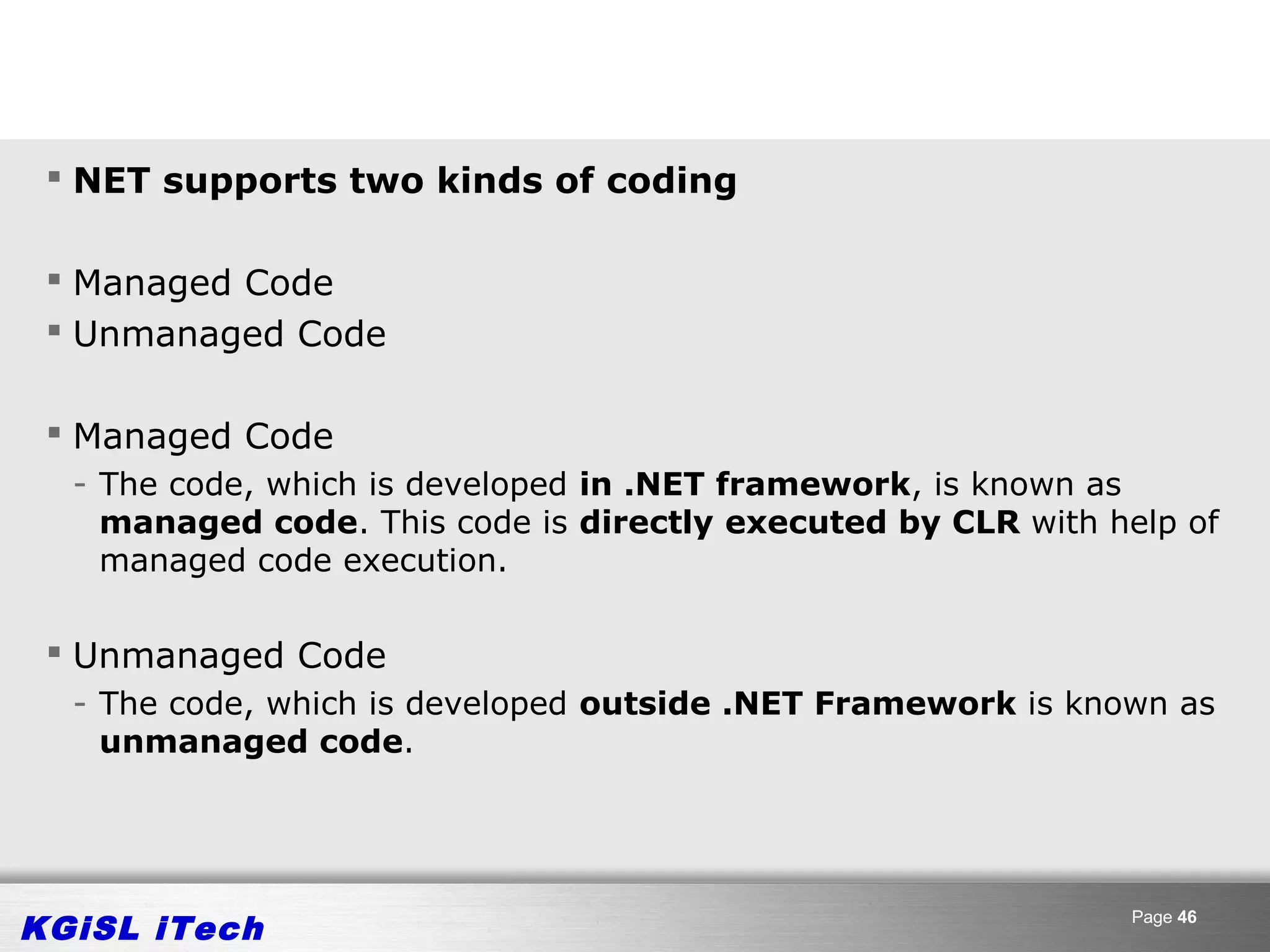  NET supports two kinds of coding

  Managed Code
  Unmanaged Code

  Managed Code
  - The code, which is developed in .NET framework, is known as
    managed code. This code is directly executed by CLR with help of
    managed code execution.

  Unmanaged Code
  - The code, which is developed outside .NET Framework is known as
    unmanaged code.




KGiSL iTech                                                   Page 46
 