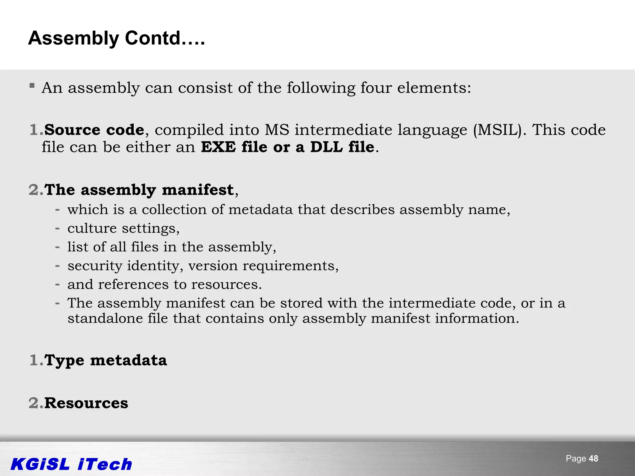 Assembly Contd….

  An assembly can consist of the following four elements:

 1.Source code, compiled into MS intermediate language (MSIL). This code
   file can be either an EXE file or a DLL file.

 2.The assembly manifest,
    -   which is a collection of metadata that describes assembly name,
    -   culture settings,
    -   list of all files in the assembly,
    -   security identity, version requirements,
    -   and references to resources.
    -   The assembly manifest can be stored with the intermediate code, or in a
        standalone file that contains only assembly manifest information.


 1.Type metadata

 2.Resources


KGiSL iTech                                                                       Page 48
 