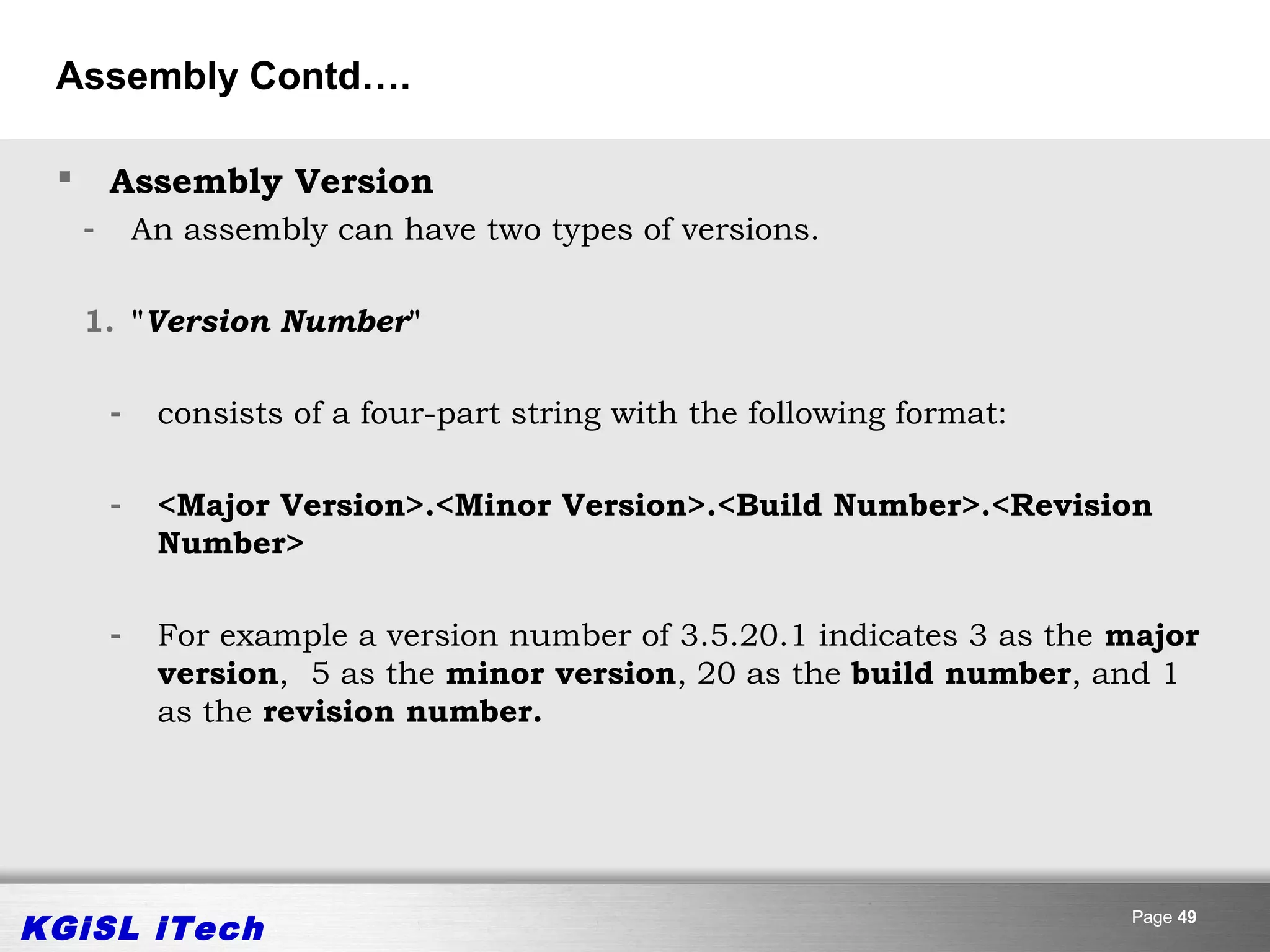 Assembly Contd….

        Assembly Version
     -       An assembly can have two types of versions.

     1. "Version Number"

         -    consists of a four-part string with the following format:

         -    <Major Version>.<Minor Version>.<Build Number>.<Revision
              Number>

         -    For example a version number of 3.5.20.1 indicates 3 as the major
              version, 5 as the minor version, 20 as the build number, and 1
              as the revision number.




KGiSL iTech                                                               Page 49
 