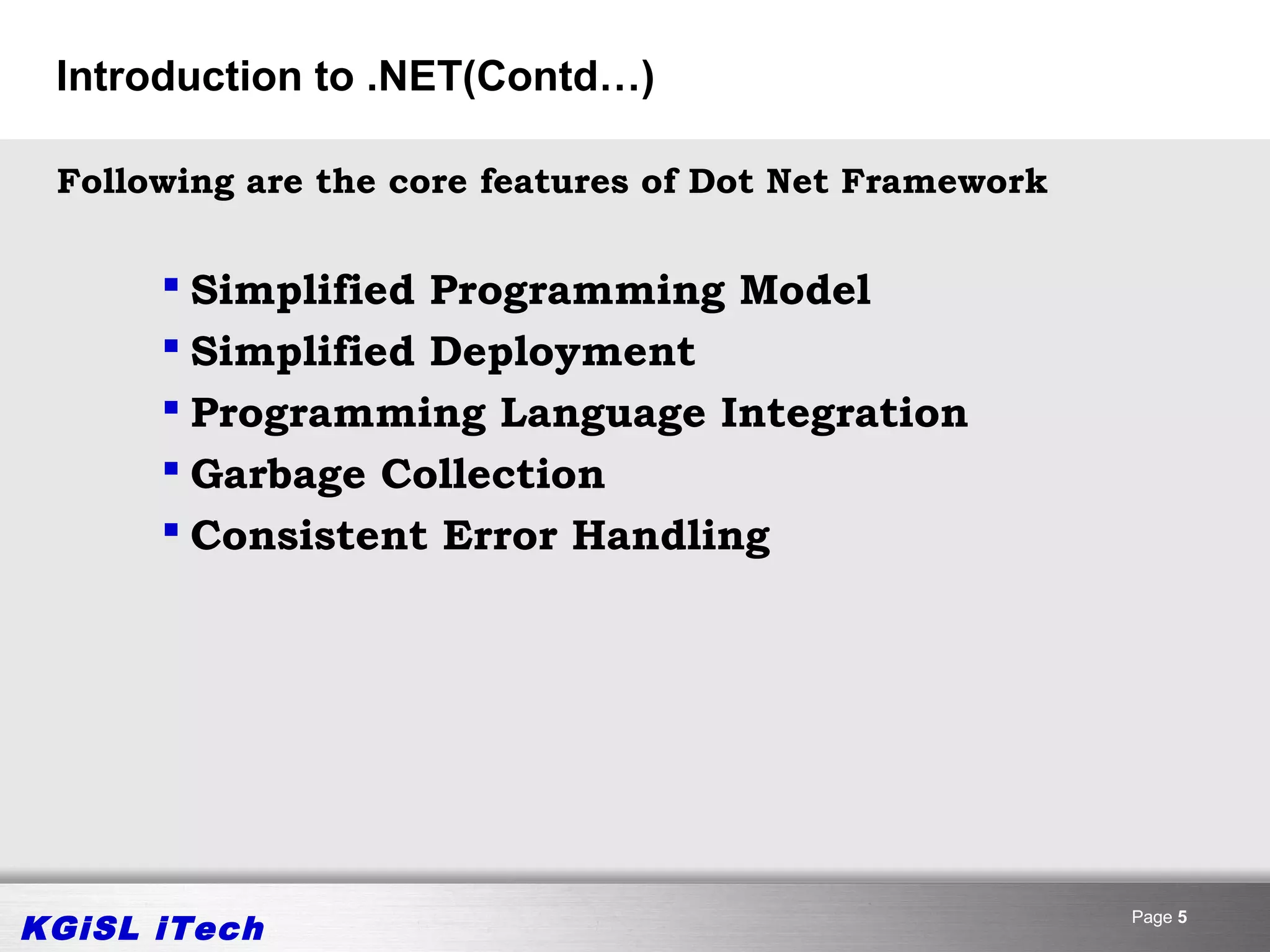 Introduction to .NET(Contd…)

 Following are the core features of Dot Net Framework


       Simplified Programming Model
       Simplified Deployment
       Programming Language Integration
       Garbage Collection
       Consistent Error Handling




KGiSL iTech                                             Page 5
 