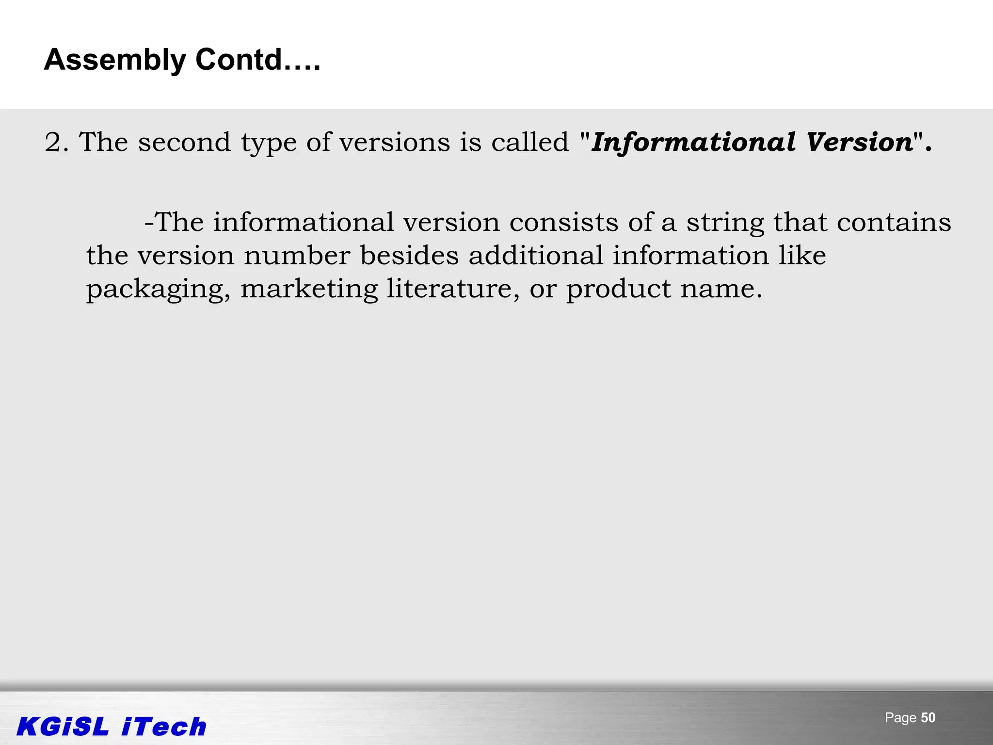 Assembly Contd….

 2. The second type of versions is called "Informational Version".

        -The informational version consists of a string that contains
    the version number besides additional information like
    packaging, marketing literature, or product name.




KGiSL iTech                                                    Page 50
 