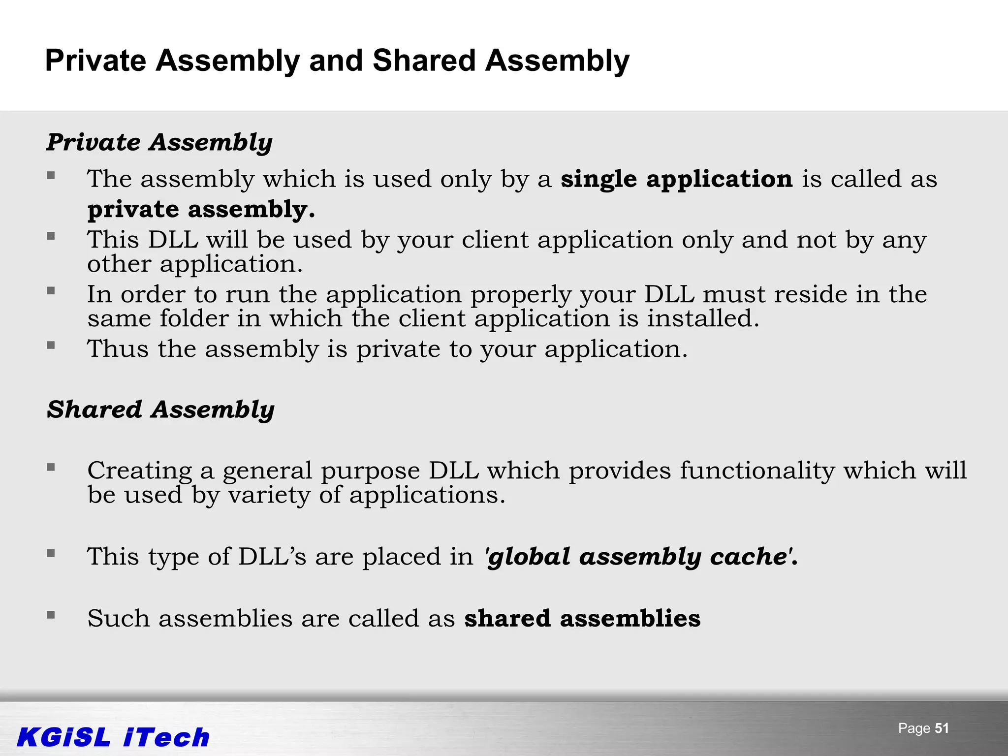 Private Assembly and Shared Assembly

 Private Assembly
  The assembly which is used only by a single application is called as
    private assembly.
  This DLL will be used by your client application only and not by any
    other application.
  In order to run the application properly your DLL must reside in the
    same folder in which the client application is installed.
  Thus the assembly is private to your application.

 Shared Assembly

    Creating a general purpose DLL which provides functionality which will
     be used by variety of applications.

    This type of DLL’s are placed in 'global assembly cache'.

    Such assemblies are called as shared assemblies



KGiSL iTech                                                          Page 51
 