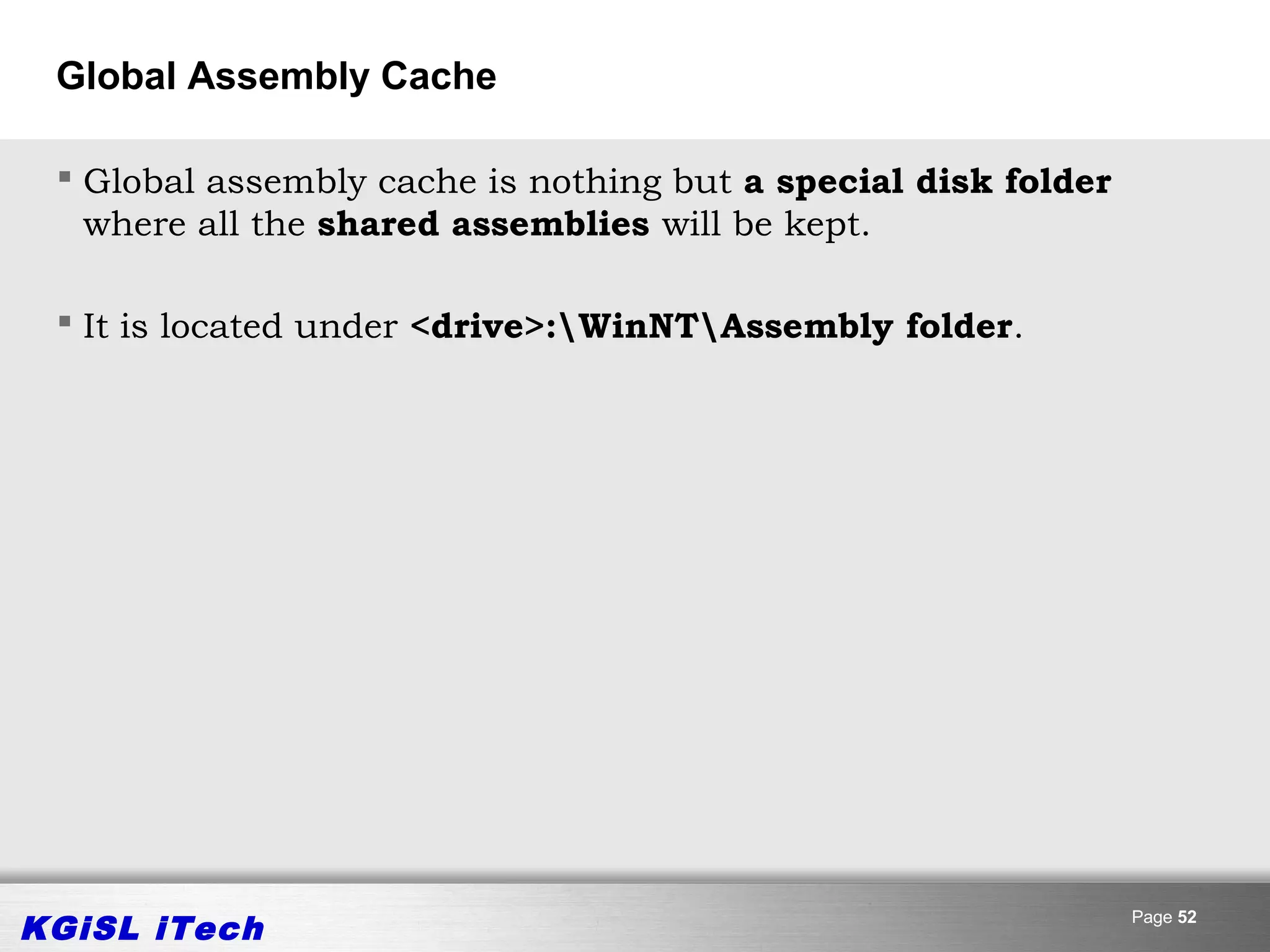 Global Assembly Cache

  Global assembly cache is nothing but a special disk folder
   where all the shared assemblies will be kept.

  It is located under <drive>:WinNTAssembly folder.




KGiSL iTech                                                     Page 52
 