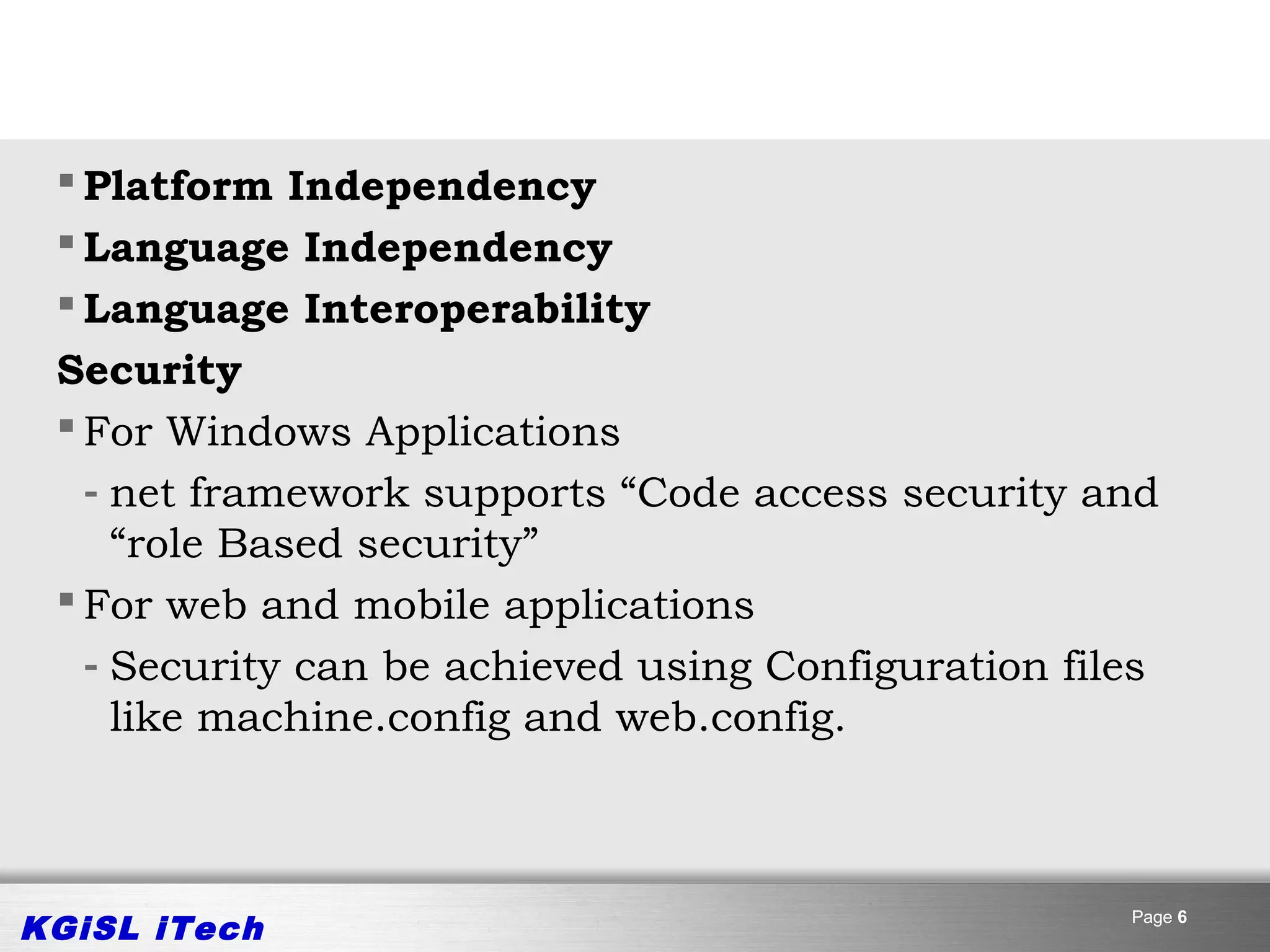 Platform Independency
  Language Independency
  Language Interoperability
 Security
  For Windows Applications
   - net framework supports “Code access security and
     “role Based security”
  For web and mobile applications
   - Security can be achieved using Configuration files
     like machine.config and web.config.



KGiSL iTech                                          Page 6
 