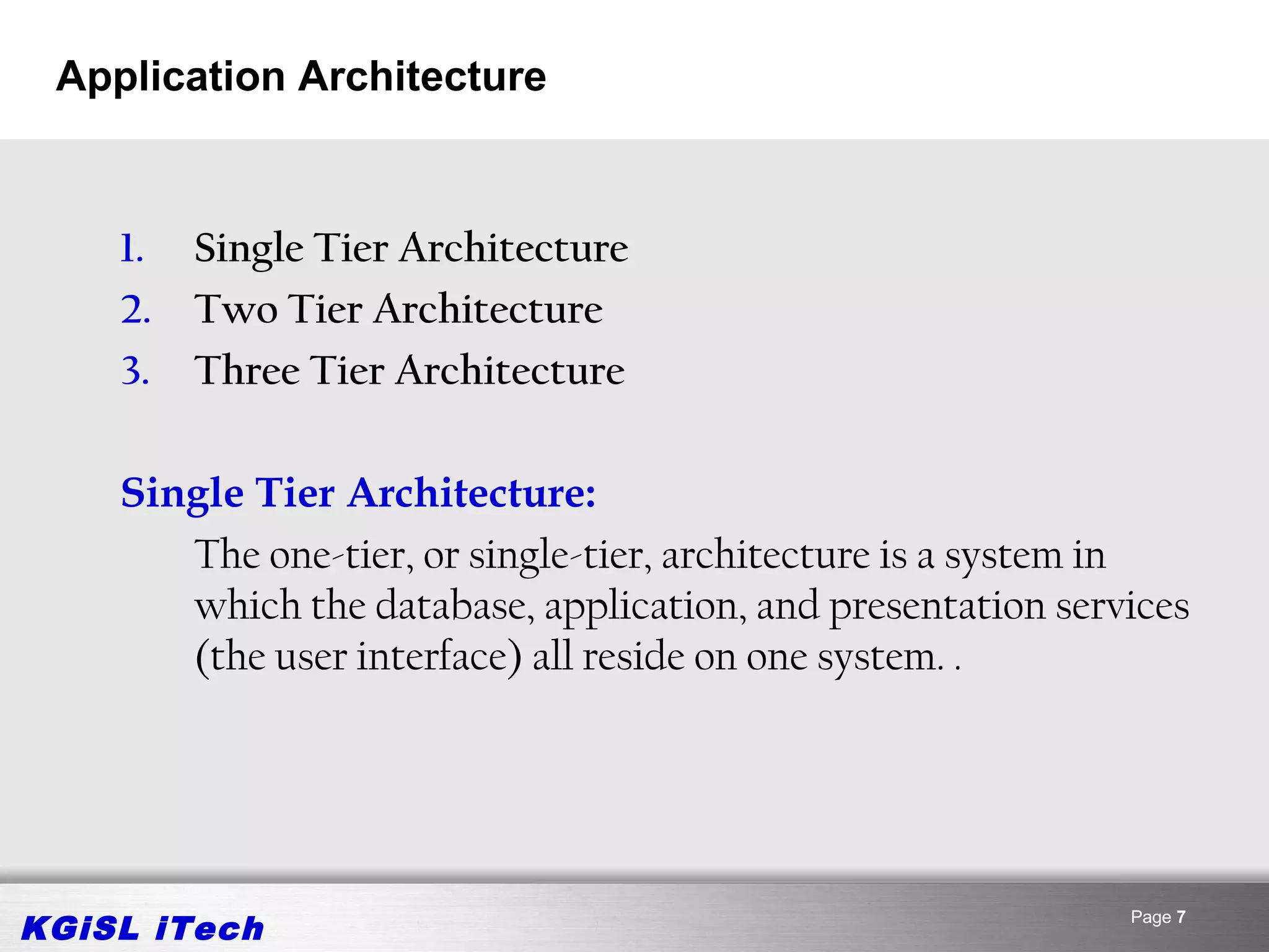 Application Architecture



    1.   Single Tier Architecture
    2.   Two Tier Architecture
    3.   Three Tier Architecture

    Single Tier Architecture:
       The one-tier, or single-tier, architecture is a system in
       which the database, application, and presentation services
       (the user interface) all reside on one system. .




KGiSL iTech                                                  Page 7
 