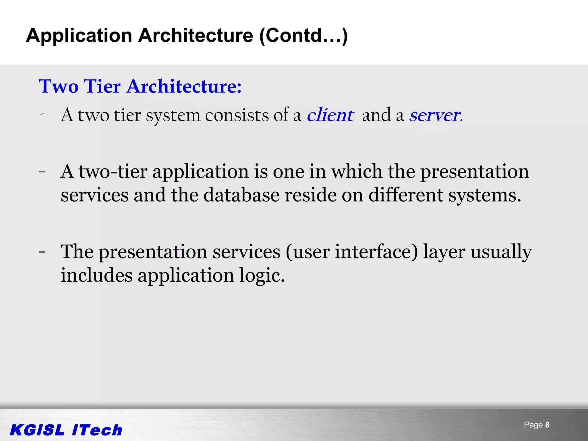 Application Architecture (Contd…)

  Two Tier Architecture:
  - A two tier system consists of a client and a server.

  - A two-tier application is one in which the presentation
    services and the database reside on different systems.

  - The presentation services (user interface) layer usually
    includes application logic.




KGiSL iTech                                                Page 8
 