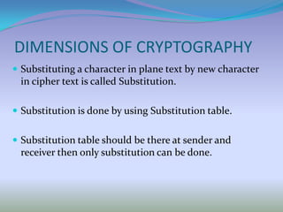 DIMENSIONS OF CRYPTOGRAPHY
 Substituting a character in plane text by new character
 in cipher text is called Substitution.

 Substitution is done by using Substitution table.


 Substitution table should be there at sender and
 receiver then only substitution can be done.
 
