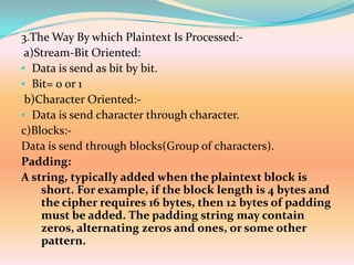 3.The Way By which Plaintext Is Processed:-
 a)Stream-Bit Oriented:
• Data is send as bit by bit.
• Bit= 0 or 1
 b)Character Oriented:-
• Data is send character through character.
c)Blocks:-
Data is send through blocks(Group of characters).
Padding:
A string, typically added when the plaintext block is
    short. For example, if the block length is 4 bytes and
    the cipher requires 16 bytes, then 12 bytes of padding
    must be added. The padding string may contain
    zeros, alternating zeros and ones, or some other
    pattern.
 