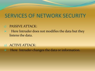 SERVICES OF NETWORK SECURITY
1) PASSIVE ATTACK:
     Here Intruder does not modifies the data but they
    listens the data.

2) ACTIVE ATTACK:
   Here Intruder changes the data or information.
 