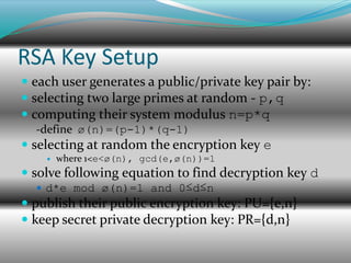 RSA Key Setup
 each user generates a public/private key pair by:
 selecting two large primes at random - p,q
 computing their system modulus n=p*q
  -define ø(n)=(p-1)*(q-1)
 selecting at random the encryption key e
       where 1<e<ø(n), gcd(e,ø(n))=1
 solve following equation to find decryption key d
   d*e mod ø(n)=1 and 0≤d≤n
 publish their public encryption key: PU={e,n}
 keep secret private decryption key: PR={d,n}
 
