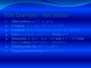 RSA Example - Key Setup
1.   Select primes: p=17 & q=11
2.   Compute n = pq =17 x 11=187
3.   Compute ø(n)=(p–1)(q-1)=16 x 10=160
4.   Select e: gcd(e,160)=1; choose e=7
5.   Determine d: de=1 mod 160 and d < 160 Value
     is d=23 since 23x7=161= 10x160+1
6.   Publish public key PU={7,187}
7.   Keep secret private key PR={23,187}
 