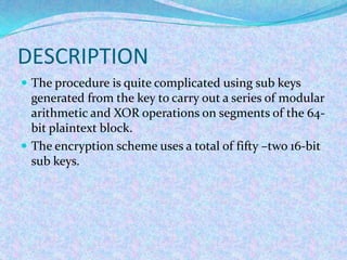 DESCRIPTION
 The procedure is quite complicated using sub keys
  generated from the key to carry out a series of modular
  arithmetic and XOR operations on segments of the 64-
  bit plaintext block.
 The encryption scheme uses a total of fifty –two 16-bit
  sub keys.
 