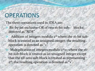 OPERATIONS
The three operations used in IDEA are:
 Bit-by-bit exclusive-OR of two 16-bit sub- blocks;
 denoted as “XOR”.
 Addition of integers modulo 216 where the 16-bit sub-
 block is treated as an unsigned integer; the resulting
 operation is denoted as “+”.
 Multiplication of integers modulo 216+1 where the 16-
 bit sub-block is treated as an unsigned integer except
 that the all-zero sub-block is treated as representing
 216; the resulting operation is denoted as “x”.
 
