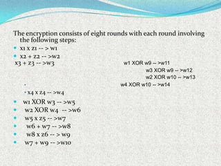 The encryption consists of eight rounds with each round involving
  the following steps:
 x1 x z1 -- > w1
 x2 + z2 -- >w2
x3 + z3 -- >w3                        w1 XOR w9 -- >w11
                                            w3 XOR w9 -- >w12
                                            w2 XOR w10 -- >w13
   •                                w4 XOR w10 -- >w14
   • x4 x z4 -- >w4
 w1 XOR w3 -- >w5
 w2 XOR w4 -- >w6
 w5 x z5 -- >w7
  w6 + w7 -- >w8
  w8 x z6 -- > w9
 w7 + w9 -- >w10
 