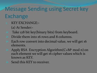 Message Sending using Secret key
Exchange
1.   KEY EXCHANGE:-
     (a) At Sender:-
     Take 128 bit key(binary bits) from keyboard.
    Divide them into 16 rows and 8 columns.
    Each row convert into decimal value, we will get 16
     elements.
    Apply RSA Encryption Algorithm(C=Me mod n) on
     each element we will get 16 cipher values which is
     known as KEY.
    Send this KEY to receiver.
 
