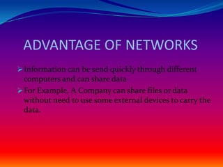 ADVANTAGE OF NETWORKS
 Information can be send quickly through different
  computers and can share data
 For Example, A Company can share files or data
  without need to use some external devices to carry the
  data.
 
