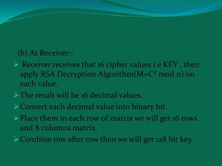 (b) At Receiver:-
 Receiver receives that 16 cipher values i.e KEY , then
  apply RSA Decryption Algorithm(M=Cd mod n) on
  each value.
 The result will be 16 decimal values.
 Convert each decimal value into binary bit.
 Place them in each row of matrix we will get 16 rows
  and 8 columns matrix.
 Combine row after row then we will get 128 bit key.
 
