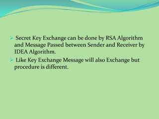  Secret Key Exchange can be done by RSA Algorithm
 and Message Passed between Sender and Receiver by
 IDEA Algorithm.
 Like Key Exchange Message will also Exchange but
 procedure is different.
 