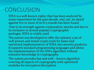 CONCLUSION
 IDEA is a well-known cipher that has been analyzed by
  many researchers for the past decade, and, yet, no attack
  against five or more of its 8.5 rounds has been found.
 Due to its strength against cryptanalytic attacks and due to
  its inclusion in several popular cryptographic
  packages, IDEA is widely used.
 The system was developed to offer the industry a set of
  well-proven and tested crypto tools for faster and
  optimized implementation of IDEA into security products.
  It supports standard programming languages and allows
  the implementation of the IDEA algorithm without
  extensive knowledge in cryptography.
 The system provides fast and well – known algorithm
  covering all aspects of cryptography with optimized
  modules for encryption/decryption.
 