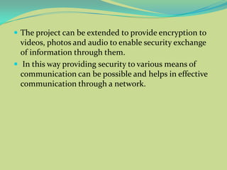  The project can be extended to provide encryption to
  videos, photos and audio to enable security exchange
  of information through them.
 In this way providing security to various means of
  communication can be possible and helps in effective
  communication through a network.
 