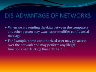 DIS-ADVANTAGE OF NETWORKS
 When we are sending the data between the computers
  any other person may watches or modifies confidential
  message.
 For Example, some unauthorized user may get access
  over the network and may perform any illegal
  functions like deleting those data etc…
 
