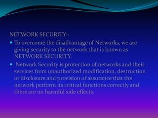 NETWORK SECURITY:-
 To overcome the disadvantage of Networks, we are
  giving security to the network that is known as
  NETWORK SECURITY.
 Network Security is protection of networks and their
  services from unauthorized modification, destruction
  or disclosure and provision of assurance that the
  network perform its critical functions correctly and
  there are no harmful side effects.
 