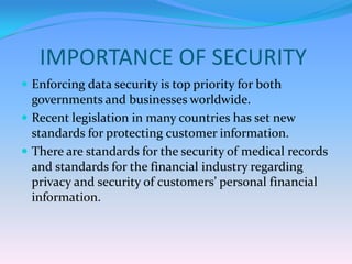 IMPORTANCE OF SECURITY
 Enforcing data security is top priority for both
  governments and businesses worldwide.
 Recent legislation in many countries has set new
  standards for protecting customer information.
 There are standards for the security of medical records
  and standards for the financial industry regarding
  privacy and security of customers’ personal financial
  information.
 